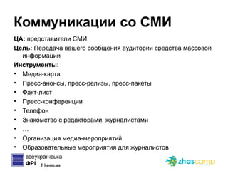 Коммуникации со СМИ ЦА:  представители СМИ Цель:  Передача вашего сообщения аудитории средства массовой информации Инструменты: Медиа-карта Пресс-анонсы, пресс-релизы, пресс-пакеты Факт-лист Пресс-конференции Телефон Знакомство с редакторами, журналистами … Организация медиа-мероприятий Образовательные мероприятия для журналистов 