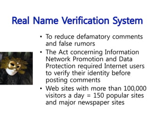 • To reduce defamatory comments
and false rumors
• The Act concerning Information
Network Promotion and Data
Protection required Internet users
to verify their identity before
posting comments
• Web sites with more than 100,000
visitors a day = 150 popular sites
and major newspaper sites
 