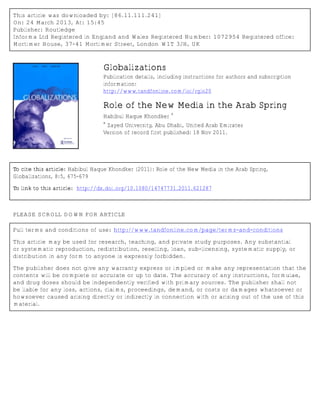This article was downloaded by: [86.11.111.241]
On: 24 March 2013, At: 15:45
Publisher: Routledge
Informa Ltd Registered in England and Wales Registered Number: 1072954 Registered office:
Mortimer House, 37-41 Mortimer Street, London W1T 3JH, UK
Globalizations
Publication details, including instructions for authors and subscription
information:
http://www.tandfonline.com/loi/rglo20
Role of the New Media in the Arab Spring
Habibul Haque Khondker
a
a
Zayed University, Abu Dhabi, United Arab Emirates
Version of record first published: 18 Nov 2011.
To cite this article: Habibul Haque Khondker (2011): Role of the New Media in the Arab Spring,
Globalizations, 8:5, 675-679
To link to this article: http://dx.doi.org/10.1080/14747731.2011.621287
PLEASE SCROLL DOWN FOR ARTICLE
Full terms and conditions of use: http://www.tandfonline.com/page/terms-and-conditions
This article may be used for research, teaching, and private study purposes. Any substantial
or systematic reproduction, redistribution, reselling, loan, sub-licensing, systematic supply, or
distribution in any form to anyone is expressly forbidden.
The publisher does not give any warranty express or implied or make any representation that the
contents will be complete or accurate or up to date. The accuracy of any instructions, formulae,
and drug doses should be independently verified with primary sources. The publisher shall not
be liable for any loss, actions, claims, proceedings, demand, or costs or damages whatsoever or
howsoever caused arising directly or indirectly in connection with or arising out of the use of this
material.
 