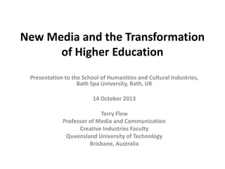 New Media and the Transformation
of Higher Education
Presentation to the School of Humanities and Cultural Industries,
Bath Spa University, Bath, UK
14 October 2013

Terry Flew
Professor of Media and Communication
Creative Industries Faculty
Queensland University of Technology
Brisbane, Australia

 