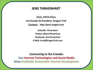 JENS THRAENHART

                Chair, PATA China
        Co-Founder & President, Dragon Trail
          Contact: http://jens.magnt.com

                  LinkedIn: Thraenhart
                Twitter: @JensThraenhart
                Facebook: JensThraenhart
              E-Mail: Jens@DragonTrail.com




             Connecting to the Crowds:
   Can Internet Technologies and Social Media
Drive Profitable Sustainable Tourism Development
 