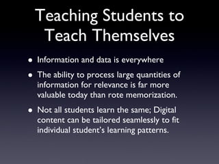 Teaching Students to Teach Themselves Information and data is everywhere The ability to process large quantities of information for relevance is far more valuable today than rote memorization. Not all students learn the same; Digital content can be tailored seamlessly to fit individual student’s learning patterns.  