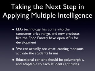Taking the Next Step in Applying Multiple Intelligence EEG technology has come into the consumer price range, and new products like the Epoc Emotiv have open APIs for development We can actually see what learning mediums activate the students brains Educational content should be polymorphic, and adaptable to each students aptitudes. 