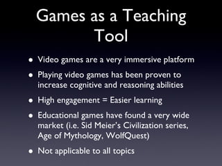Games as a Teaching Tool Video games are a very immersive platform Playing video games has been proven to increase cognitive and reasoning abilities High engagement = Easier learning Educational games have found a very wide market (i.e. Sid Meier’s Civilization series, Age of Mythology, WolfQuest) Not applicable to all topics  