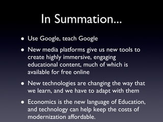 In Summation... Use Google, teach Google New media platforms give us new tools to create highly immersive, engaging educational content, much of which is available for free online New technologies are changing the way that we learn, and we have to adapt with them Economics is the new language of Education, and technology can help keep the costs of modernization affordable. 
