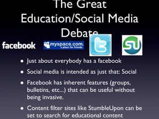 The Great Education/Social Media Debate Just about everybody has a facebook Social media is intended as just that: Social Facebook has inherent features (groups, bulletins, etc...) that can be useful without being invasive. Content filter sites like StumbleUpon can be set to search for educational content 