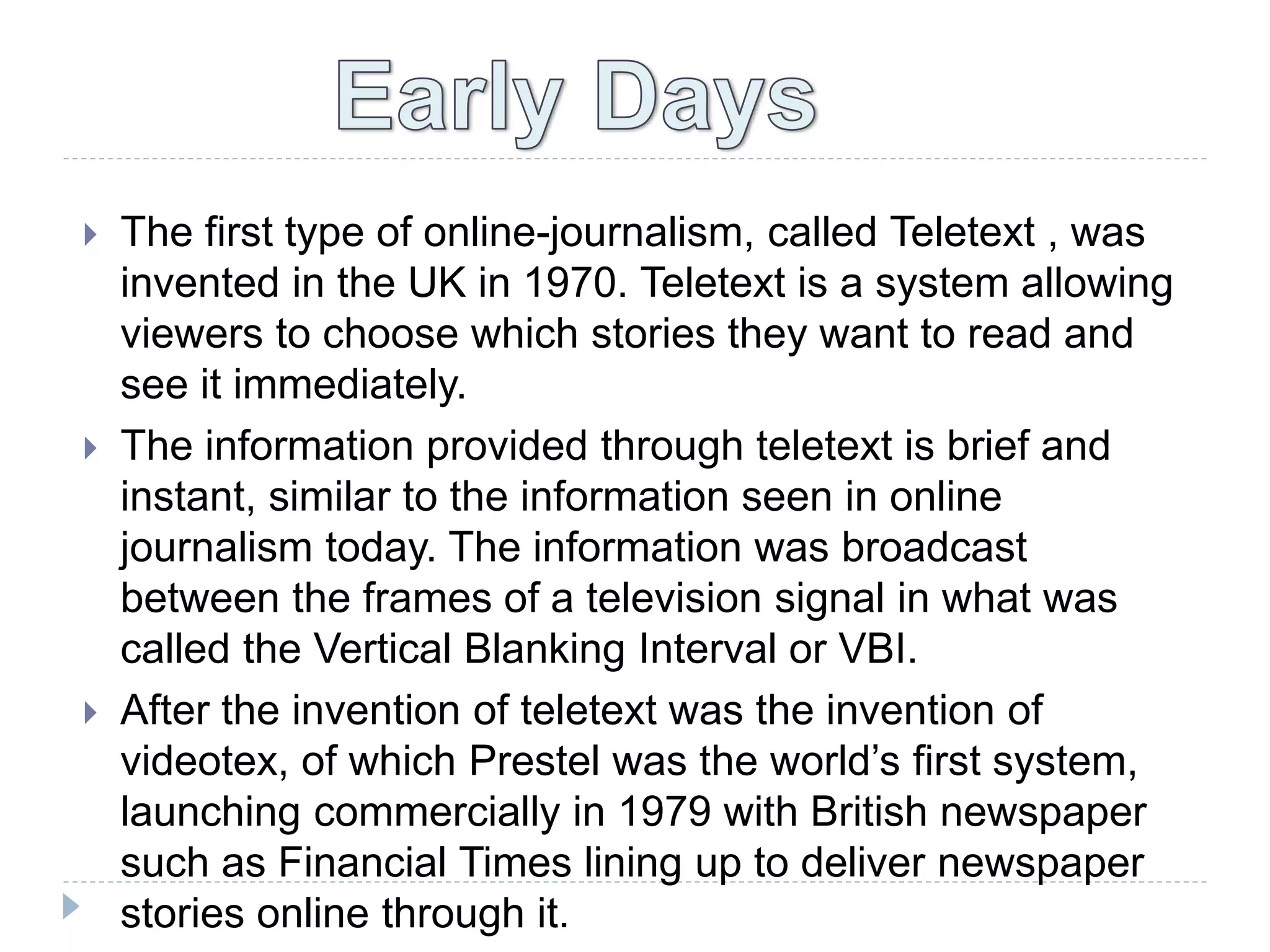  The first type of online-journalism, called Teletext , was
invented in the UK in 1970. Teletext is a system allowing
viewers to choose which stories they want to read and
see it immediately.
 The information provided through teletext is brief and
instant, similar to the information seen in online
journalism today. The information was broadcast
between the frames of a television signal in what was
called the Vertical Blanking Interval or VBI.
 After the invention of teletext was the invention of
videotex, of which Prestel was the world’s first system,
launching commercially in 1979 with British newspaper
such as Financial Times lining up to deliver newspaper
stories online through it.
 