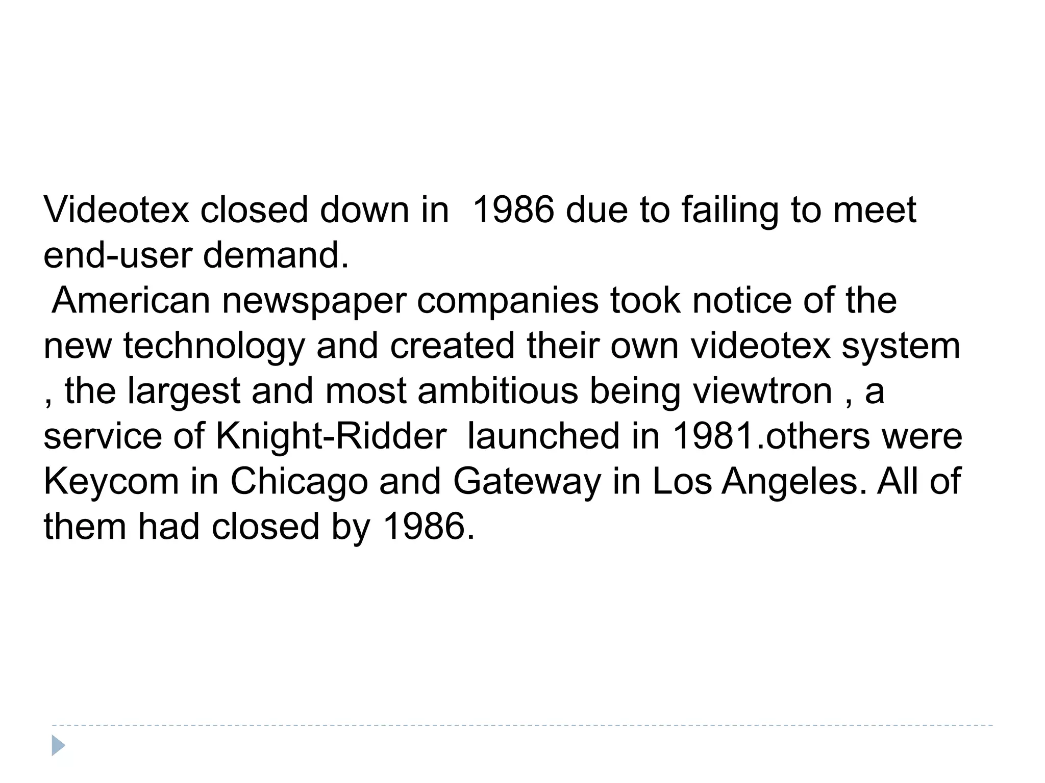 Videotex closed down in 1986 due to failing to meet
end-user demand.
American newspaper companies took notice of the
new technology and created their own videotex system
, the largest and most ambitious being viewtron , a
service of Knight-Ridder launched in 1981.others were
Keycom in Chicago and Gateway in Los Angeles. All of
them had closed by 1986.
 