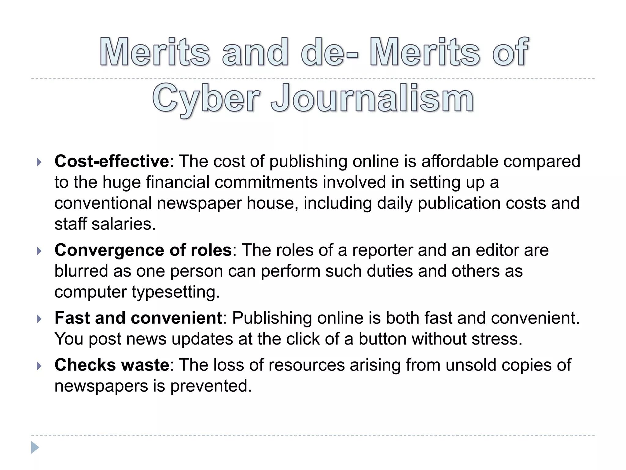  Cost-effective: The cost of publishing online is affordable compared
to the huge financial commitments involved in setting up a
conventional newspaper house, including daily publication costs and
staff salaries.
 Convergence of roles: The roles of a reporter and an editor are
blurred as one person can perform such duties and others as
computer typesetting.
 Fast and convenient: Publishing online is both fast and convenient.
You post news updates at the click of a button without stress.
 Checks waste: The loss of resources arising from unsold copies of
newspapers is prevented.
 