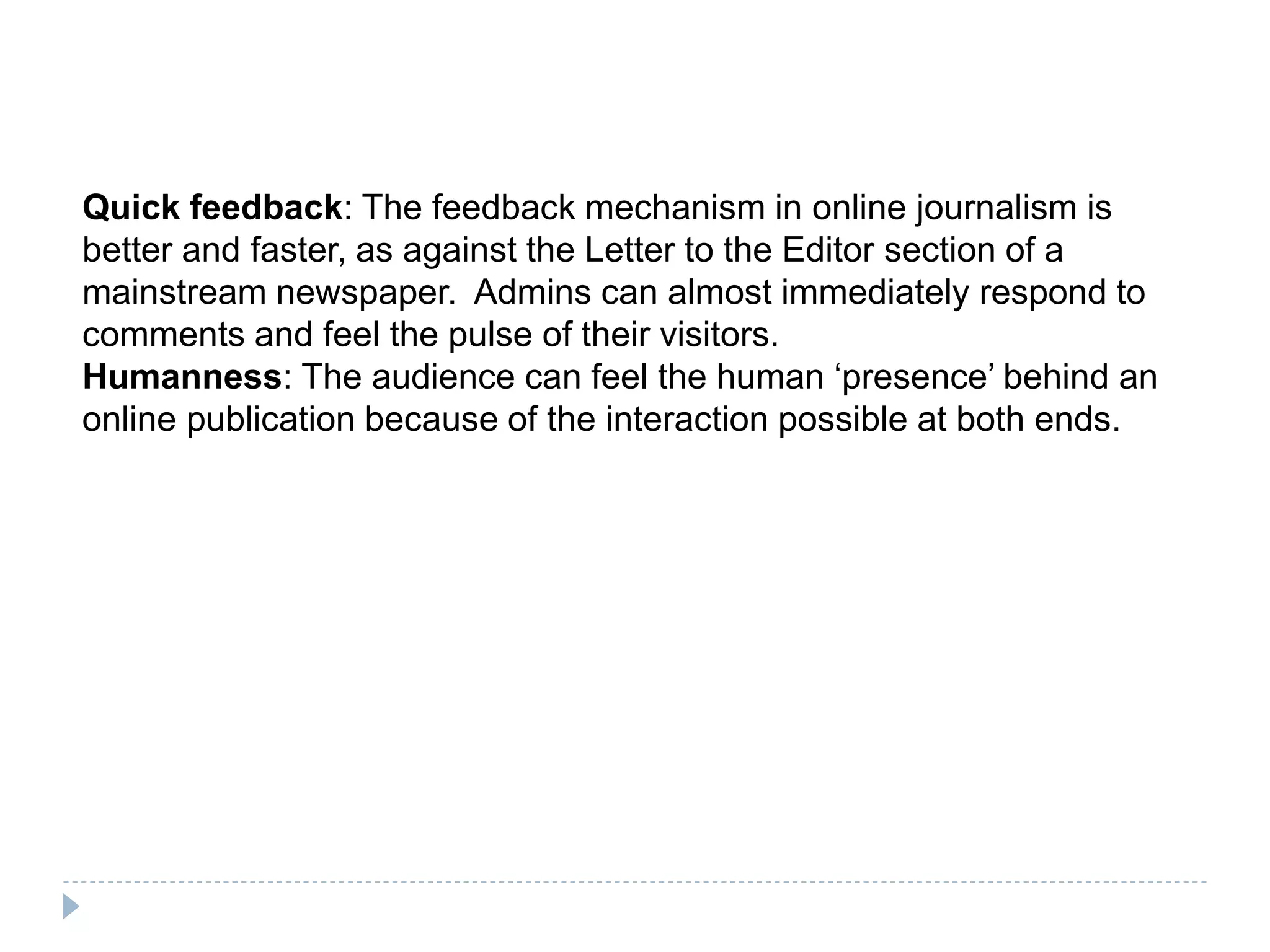 Quick feedback: The feedback mechanism in online journalism is
better and faster, as against the Letter to the Editor section of a
mainstream newspaper. Admins can almost immediately respond to
comments and feel the pulse of their visitors.
Humanness: The audience can feel the human ‘presence’ behind an
online publication because of the interaction possible at both ends.
 