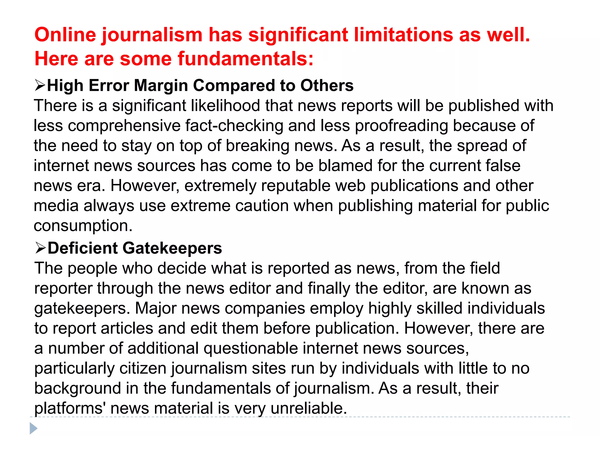 Online journalism has significant limitations as well.
Here are some fundamentals:
High Error Margin Compared to Others
There is a significant likelihood that news reports will be published with
less comprehensive fact-checking and less proofreading because of
the need to stay on top of breaking news. As a result, the spread of
internet news sources has come to be blamed for the current false
news era. However, extremely reputable web publications and other
media always use extreme caution when publishing material for public
consumption.
Deficient Gatekeepers
The people who decide what is reported as news, from the field
reporter through the news editor and finally the editor, are known as
gatekeepers. Major news companies employ highly skilled individuals
to report articles and edit them before publication. However, there are
a number of additional questionable internet news sources,
particularly citizen journalism sites run by individuals with little to no
background in the fundamentals of journalism. As a result, their
platforms' news material is very unreliable.
 