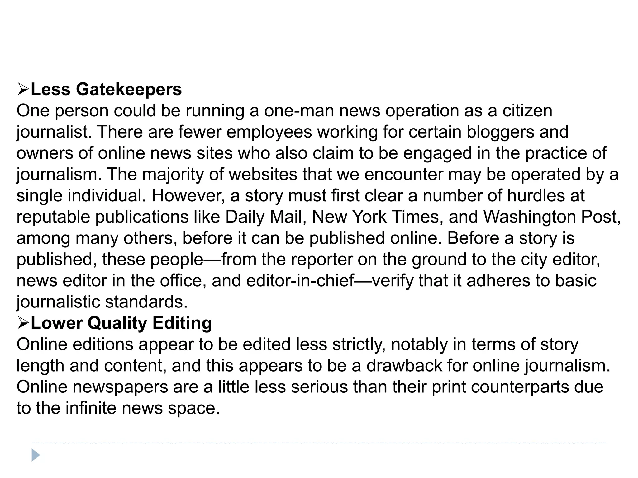 Less Gatekeepers
One person could be running a one-man news operation as a citizen
journalist. There are fewer employees working for certain bloggers and
owners of online news sites who also claim to be engaged in the practice of
journalism. The majority of websites that we encounter may be operated by a
single individual. However, a story must first clear a number of hurdles at
reputable publications like Daily Mail, New York Times, and Washington Post,
among many others, before it can be published online. Before a story is
published, these people—from the reporter on the ground to the city editor,
news editor in the office, and editor-in-chief—verify that it adheres to basic
journalistic standards.
Lower Quality Editing
Online editions appear to be edited less strictly, notably in terms of story
length and content, and this appears to be a drawback for online journalism.
Online newspapers are a little less serious than their print counterparts due
to the infinite news space.
 