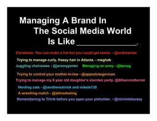 Managing A Brand In
    The Social Media World
       Is Like _________________.
Christmas. You can make a list but you could get socks. - @andreamoe

Trying to manage curly, freezy hair in Atlanta. - meghab
Juggling chainsaws - @jeremyporter    Managing an army - @benag

Trying to control your mother-in-law - @appsolutegenices
Trying to manage my 8 year old daughter’s slumber party. @60secondturner
 Herding cats - @iamtherealnick and mikele130
 A wrestling match - @atlmarketing
Remembering to Think before you open your pieholder. - @michelekersey
 
