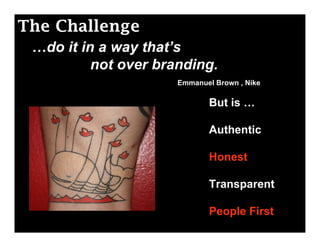 The Challenge
 …do it in a way that’s
          not over branding.
                      Emmanuel Brown , Nike

                             But is …

                             Authentic

                             Honest

                             Transparent

                             People First
 