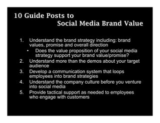 10 Guide Posts to
            Social Media Brand Value

 1.    Understand the brand strategy including: brand
       values, promise and overall direction
      • Does the value proposition of your social media
          strategy support your brand value/promise?
 2.    Understand more than the demos about your target
       audience
 3.    Develop a communication system that loops
       employees into brand strategies
 4.    Understand the company culture before you venture
       into social media
 5.    Provide tactical support as needed to employees
       who engage with customers
 
