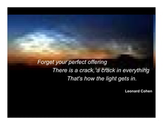 Forget your perfect offering
     There is a crack, a crack in everything
           That's how the light gets in.

                                  Leonard Cohen
 