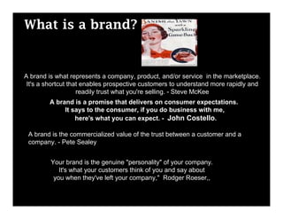What is a brand?


A brand is what represents a company, product, and/or service in the marketplace.
 It's a shortcut that enables prospective customers to understand more rapidly and
                    readily trust what you're selling. - Steve McKee
        A brand is a promise that delivers on consumer expectations.
             It says to the consumer, if you do business with me,
                 here's what you can expect. - John Costello.

 A brand is the commercialized value of the trust between a customer and a
 company. - Pete Sealey


         Your brand is the genuine "personality" of your company.
            It's what your customers think of you and say about
          you when they've left your company," Rodger Roeser,,
 