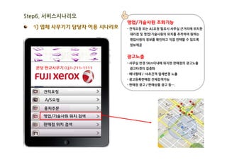 Step6. 서비스시나리오
                           영업/기술사원 조회기능
  1) 업체 사무기기 담당자 이용 시나리오   - 견적요청 또는 AS요청 필요시 사무실 근거리에 위치한
                            대리점 및 영업/기술사원의 위치를 추적하여 원하는
                            영업사원의 정보를 확인하고 직접 컨텍할 수 있도록
                            정보제공


                           광고노출
                           - 사무실 반경 5Km이내에 위치한 판매점의 광고노출
   분당 판교사무기 031-711-1111    광고타겟의 집중화
                           - 배너형태 / 10초간격 업체변경 노출
                           - 광고등록판매점 전체검색가능
                           - 판매점 광고 / 판매상품 광고 등….

     견적요청

      A/S요청

      용지주문

     영업/기술사원 위치 검색

     판매점 위치 검색
 