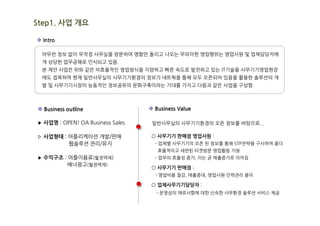 Step1. 사업 개요

v Intro

  아무런 정보 없이 무작정 사무실을 방문하여 명함만 돌리고 나오는 무의미한 영업행위는 영업사원 및 업체담당자에
  게 상당한 업무공해로 인식되고 있음.
  본 제안 사업은 위와 같은 비효율적인 영업방식을 지양하고 빠른 속도로 발전하고 있는 IT기술을 사무기기영업현장
  에도 접목하여 현재 일반사무실의 사무기기환경의 정보가 네트웍을 통해 모두 오픈되어 있음을 활용한 솔루션의 개
  발 및 사무기기시장의 능동적인 정보공유의 문화구축이라는 기대를 가지고 다음과 같은 사업을 구상함.



v Business outline                v Business Value

▶ 사업명 : OPEN! OA Business Sales    일반사무실의 사무기기환경의 오픈 정보를 바탕으로...

▷ 사업형태 : 어플리케이션 개발/판매             ○ 사무기기 판매점 영업사원 :
            웹솔루션 관리/유지              - 업체별 사무기기의 오픈 된 정보를 통해 STP전략을 구사하여 좀더
                                     효율적이고 세련된 타겟방문 영업활동 지원
▶ 수익구조 : 어플이용료(월정액제)                - 업무의 효율성 증가, 이는 곧 매출증가로 이어짐
           배너광고(월정액제)
                                  ○ 사무기기 판매점 :
                                    - 영업비용 절감, 매출증대, 영업사원 인력관리 용이

                                  ○ 업체사무기기담당자 :
                                    - 운영상의 애로사항에 대한 신속한 사무환경 솔루션 서비스 제공
 
