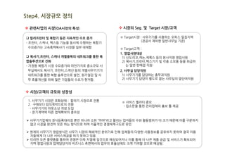 Step4. 시장규모 정의

v 관련사업의 시장(OA시장의 특성)                 v 시장의 Seg. 및 Target 시장/고객

q 컬러프린터 및 복합기 등은 지속적인 수요 증가           ※ Target시장 : 사무기기를 사용하는 오피스 밀집지역
                                                 (관공서 제외한 일반사무실 기준)
- 프린터, 스캐너, 팩스등 기능을 동시에 수행하는 복합기
  수요증가는 고속흑백복사기 시장을 일부 대체함            ※ Target고객 :
                                      1. 영업사원대상
q 복사기,프린터, 스캐너 개별품목의 네트워크를 통한 복        1) 신도리코,캐논,제록스 등의 본사직영 영업사원
합솔루션으로 진화                              2) 복사기,프린터,팩스기기 및 각종 소모품 등을 취급하
- 가정용 복합기 시장 수요증가와 마찬가지로 중소규모 사           는 일반 판매점 직원
  무실에서도 복사기, 프린터,스캐넌 등의 개별사무기기가       2. 사무실 담당직원
  네트워크를 통한 복합 솔루션으로 발전, 원가절감 및 사       1) 사무기기를 담당하는 총무과직원
  무 효율개선을 위해 많은 기업들의 수요가 현저함.          2) 사무기기 담당이 별도로 없는 사무실의 말단여직원



v 시장/고객의 규모와 성장성

 1. 사무기기 시장은 포화상태 : 칼라기 시장으로 전환       ※ 서비스 퀄러티 중요
 2. 구매보다 임대계약으로의 전환                    - 입소문을 통한 관리업체의 홍보 툴 제공
  - 사무기기의 아웃소싱 개념 도입
  - 장기계약에 따른 업체확보의 중요성

Ø 사무기기업체의 정식등록대리점 뿐만 아니라 소위 “까마”라고 불리는 업자들의 수와 활동범위가 더 크기 때문에 이를 구분하지
  않고 시장을 완전히 오픈 하는 방식으로 하여 자율적인 경쟁체제구도로 유인

Ø 현재의 사무기기 영업방식은 사무기 시장의 폐쇄적인 분위기로 인해 업체들의 다양한 사용정보를 공유하지 못하여 결국 이용
  자들에게 더 나은 서비스제공을 하지 못하고 있음.
Ø 이러한 오픈 플랫폼을 통하여 경쟁은 더욱 치열해 질것으로 예상되어지나 이를 통해 더 나은 제품 공급 및 서비스가 확보되어
  지며 영업사원과 업체담당자의 비즈니스 측면에서의 업무의 효율성에도 크게 기여할 것으로 예상됨.
 