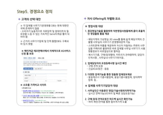 Step5. 경쟁요소 정의
v 고객의 선택 대안                        v 자사 Offering의 차별화 요소

 ※ 각 업체별 사무기기운영현황 DB는 현재 대한민       ※ 영업사원 대상
 국에 존재하지 않음
 - 소비자가 능동적으로 자료입력 및 업데이트의 필       1. 증강현실기술을 활용하여 직판영업사원들에게 좀더 효율적
 요성을 느낄 수 있는 지속적인 benefit제공 툴이 되      인 영업활동 툴을 제공
 어야 함.
                                    - 해당지역의 가상현실 3D view를 통해 쉽게 해당지역의 건
 ※ 근거리 사무기기업체 및 인력 통합DB도 구축되          물별 사무실의 사무기기 운영형태검색 가능
 어 있지 못함.
                                    - 스마트폰에 어플을 제공하여 자신이 이동하는 주변의 사무
                                      실을 카메라로 촬영하면 바로 업체별 사무실 사무기기 사용
 ※ 메이져급 제조판매사에서 자체적으로 AS서비스           현황정보가 비쥬얼상으로 펼쳐짐
 신청 툴 보유                            - 복사기기종, 구매/임대형태, 카트리지 잔여량파악, 담당자
                                      인적사항 , 사무실내 사무기기위치등..

                                   2. 업체담당자의 요청등록사항 실시간 확인
                                     - 구매 견적 요청
                                     - 긴급AS요청건…등등

                                   3. 다양한 검색기능을 통한 맞춤형 업체정보제공
                                     - 동일제조사 기종사용업체, 동일기종사용업체, 임대계약
                                       업체 등..

 ※ 소모품 가격비교 사이트                    ※ 업체별 사무기기담당자 대상
                                   1. 사무실인근 이동중인 영업/기술사원위치파악가능
                                     - 실시간 컨텍가능(AS처리 및 빠른 상담요청가능)

                                   2. 구매,임대 견적요청건 피드백 실시간 확인가능
                                     - 여러 제안/견적을 통한 합리적가격 도출
 