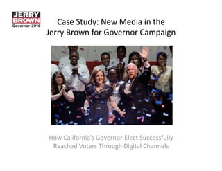 Case Study: New Media in the 
Jerry Brown for Governor Campaign 




How California’s Governor‐Elect Successfully 
 Reached Voters Through Digital Channels 
 