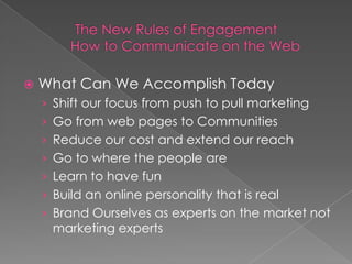    What Can We Accomplish Today
    › Shift our focus from push to pull marketing
    › Go from web pages to Communities
    › Reduce our cost and extend our reach
    › Go to where the people are
    › Learn to have fun
    › Build an online personality that is real
    › Brand Ourselves as experts on the market not
     marketing experts
 
