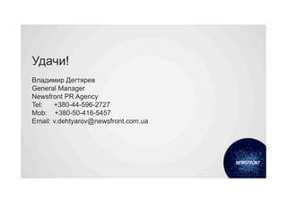 Удачи!
Владимир Дегтярев
General Manager
Newsfront PR Agency
Tel:   +380-44-596-2727
Mob: +380-50-416-5457
Email: v.dehtyarov@newsfront.com.ua
 