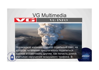 VG Multimedia




Норвежское издание создало отдельный сайт, на
котором читателям предлагалось поделиться
идеями и советовать другим, как попасть домой,
учитывая нарушения воздушного трафика. В
результате сайт посетили 75% всех норвежцев.
 