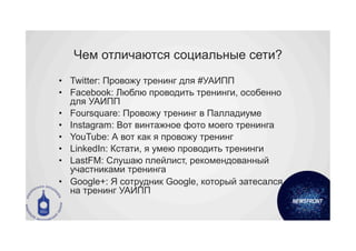 Чем отличаются социальные сети?
•  Twitter: Провожу тренинг для #УАИПП
•  Facebook: Люблю проводить тренинги, особенно
   для УАИПП
•  Foursquare: Провожу тренинг в Палладиуме
•  Instagram: Вот винтажное фото моего тренинга
•  YouTube: А вот как я провожу тренинг
•  LinkedIn: Кстати, я умею проводить тренинги
•  LastFM: Слушаю плейлист, рекомендованный
   участниками тренинга
•  Google+: Я сотрудник Google, который затесался
   на тренинг УАИПП
 