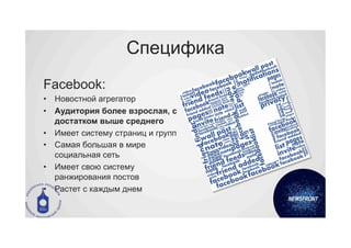 Специфика
Facebook:
•  Новостной агрегатор
•  Аудитория более взрослая, с
   достатком выше среднего
•  Имеет систему страниц и групп
•  Самая большая в мире
   социальная сеть
•  Имеет свою систему
   ранжирования постов
•  Растет с каждым днем
 