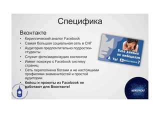 Специфика
Вконтакте
•  Кириллический аналог Facebook
•  Самая большая социальная сеть в СНГ
•  Аудитория предпочтительно подростки-
   студенты
•  Служит фото/видео/аудио хостингом
•  Имеет похожую с Facebook систему
   страниц
•  Сеть переполнена ботами и не настоящими
   профилями знаменитостей и простой
   аудитории
•  Кейсы и проекты из Facebook не
   работают для Вконтакте!
 