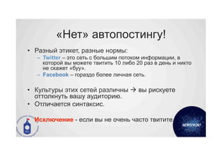 «Нет» автопостингу!
•  Разный этикет, разные нормы:
   –  Twitter – это сеть с большим потоком информации, в
      которой вы можете твитить 10 либо 20 раз в день и никто
      не скажет «буу».
   –  Facebook – гораздо более личная сеть.

•  Культуры этих сетей различны à вы рискуете
   оттолкнуть вашу аудиторию.
•  Отличается синтаксис.

•  Исключение - если вы не очень часто твитите.
 