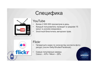 Специфика
YouTube
•    Более 2 000 000 просмотров в день.
•    Каждый пользователь проводит в среднем 15
     минут в youtube ежедневно.
•    Злостный блюститель авторских прав.




Flickr
•    Четвертый в мире по количеству контента фото-
     ресурс (после Getty/Shutter/Facebook).

•    Самые популярные камеры
     Canon – 43% / Nikon – 28%
 