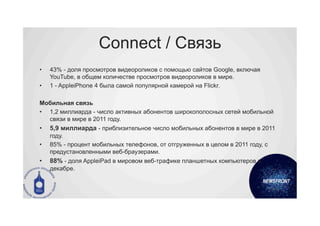Connect / Связь
•    43% - доля просмотров видеороликов с помощью сайтов Google, включая
     YouTube, в общем количестве просмотров видеороликов в мире.
•    1 - AppleiPhone 4 была самой популярной камерой на Flickr.

Мобильная связь
•  1,2 миллиарда - число активных абонентов широкополосных сетей мобильной
   связи в мире в 2011 году.
•    5,9 миллиарда - приблизительное число мобильных абонентов в мире в 2011
     году.
•    85% - процент мобильных телефонов, от отгруженных в целом в 2011 году, с
     предустановленными веб-браузерами.
•    88% - доля AppleiPad в мировом веб-трафике планшетных компьютеров в
     декабре.
 