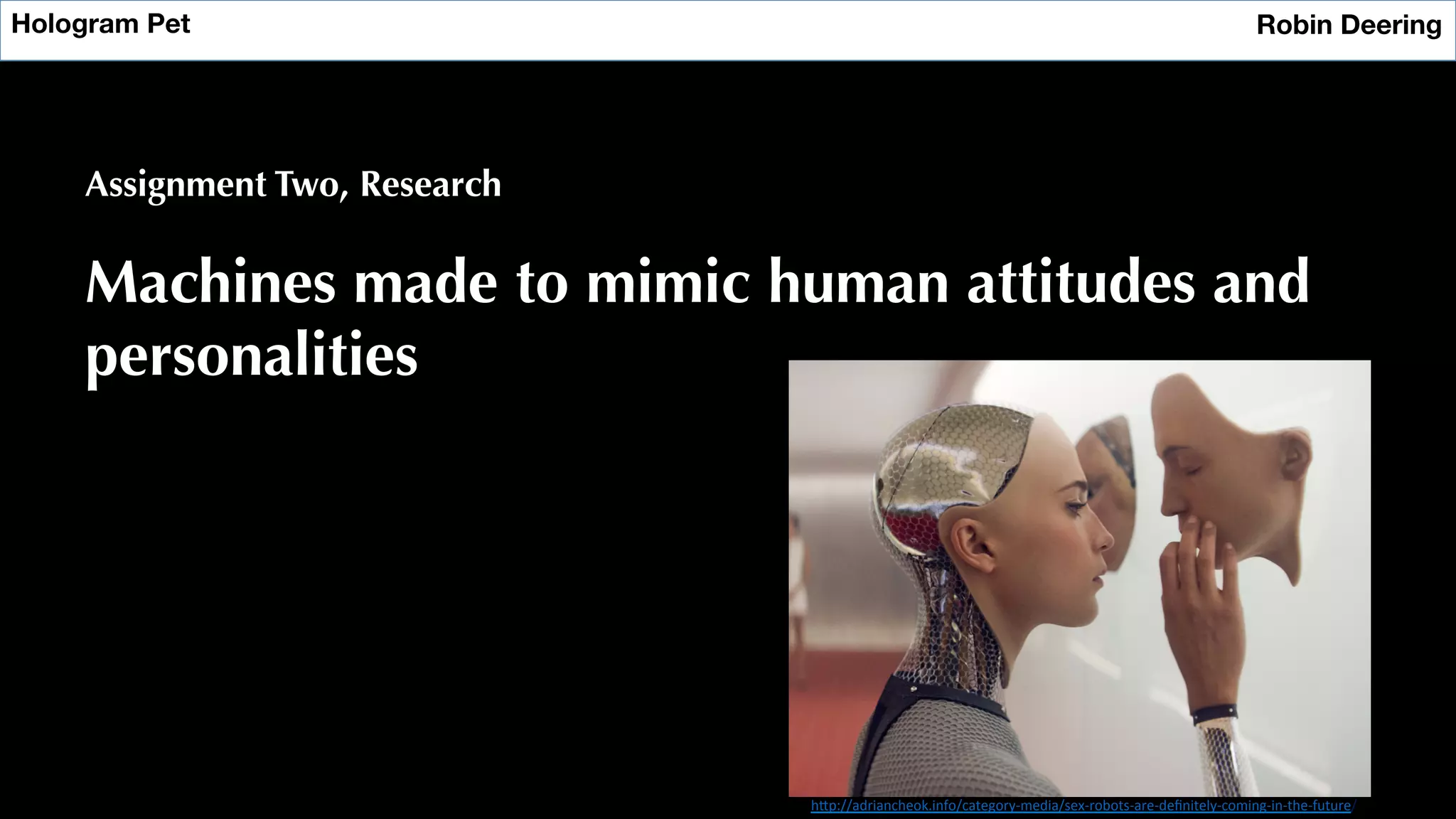 Hologram Pet
 Robin Deering
Assignment Two, Research
Machines made to mimic human attitudes and
personalities
h"p://adriancheok.info/category-­‐media/sex-­‐robots-­‐are-­‐deﬁnitely-­‐coming-­‐in-­‐the-­‐future/	
  
 
