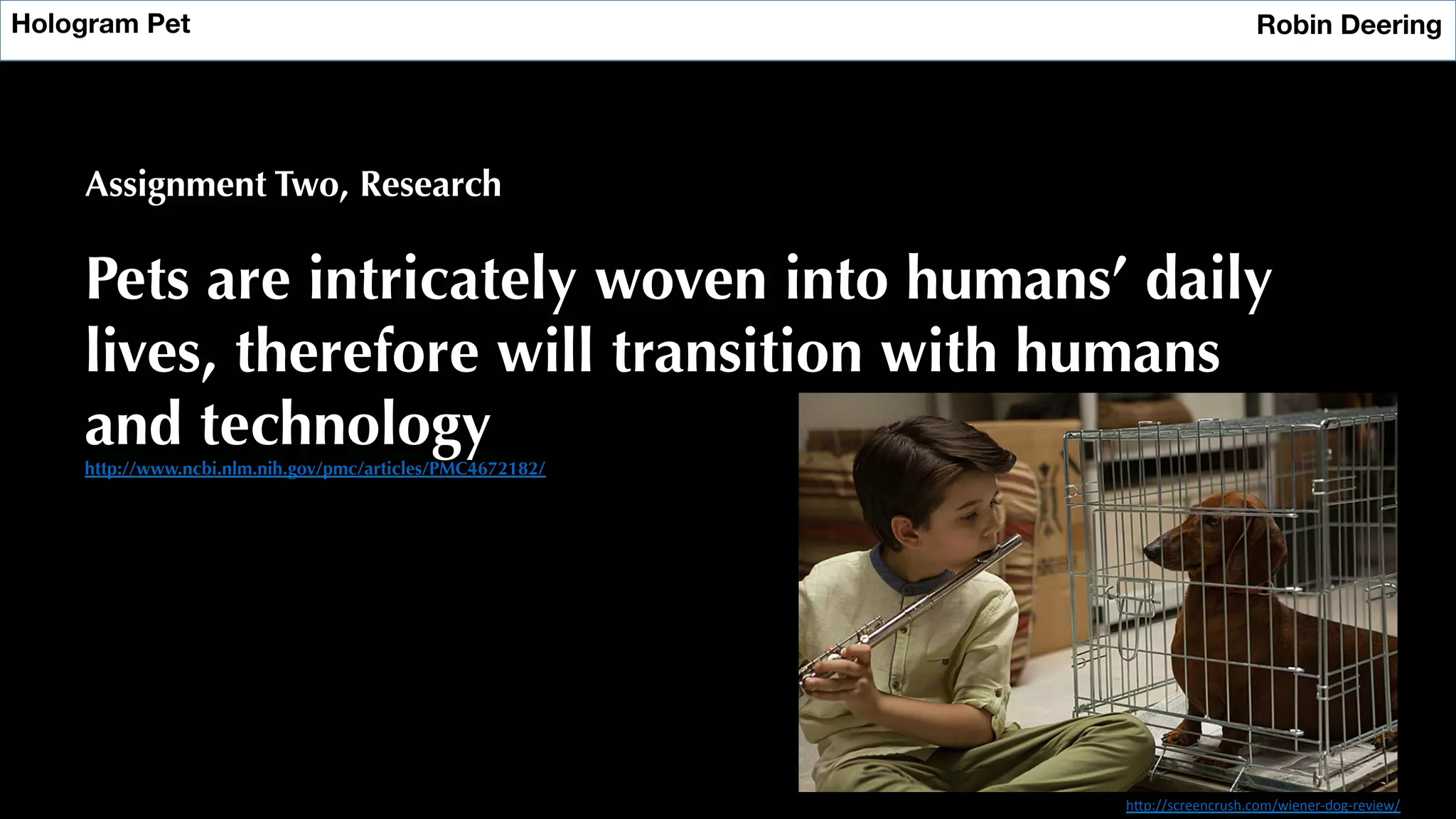 Hologram Pet
 Robin Deering
Assignment Two, Research
Pets are intricately woven into humans’ daily
lives, therefore will transition with humans
and technology
http://www.ncbi.nlm.nih.gov/pmc/articles/PMC4672182/
h"p://screencrush.com/wiener-­‐dog-­‐review/	
  
 