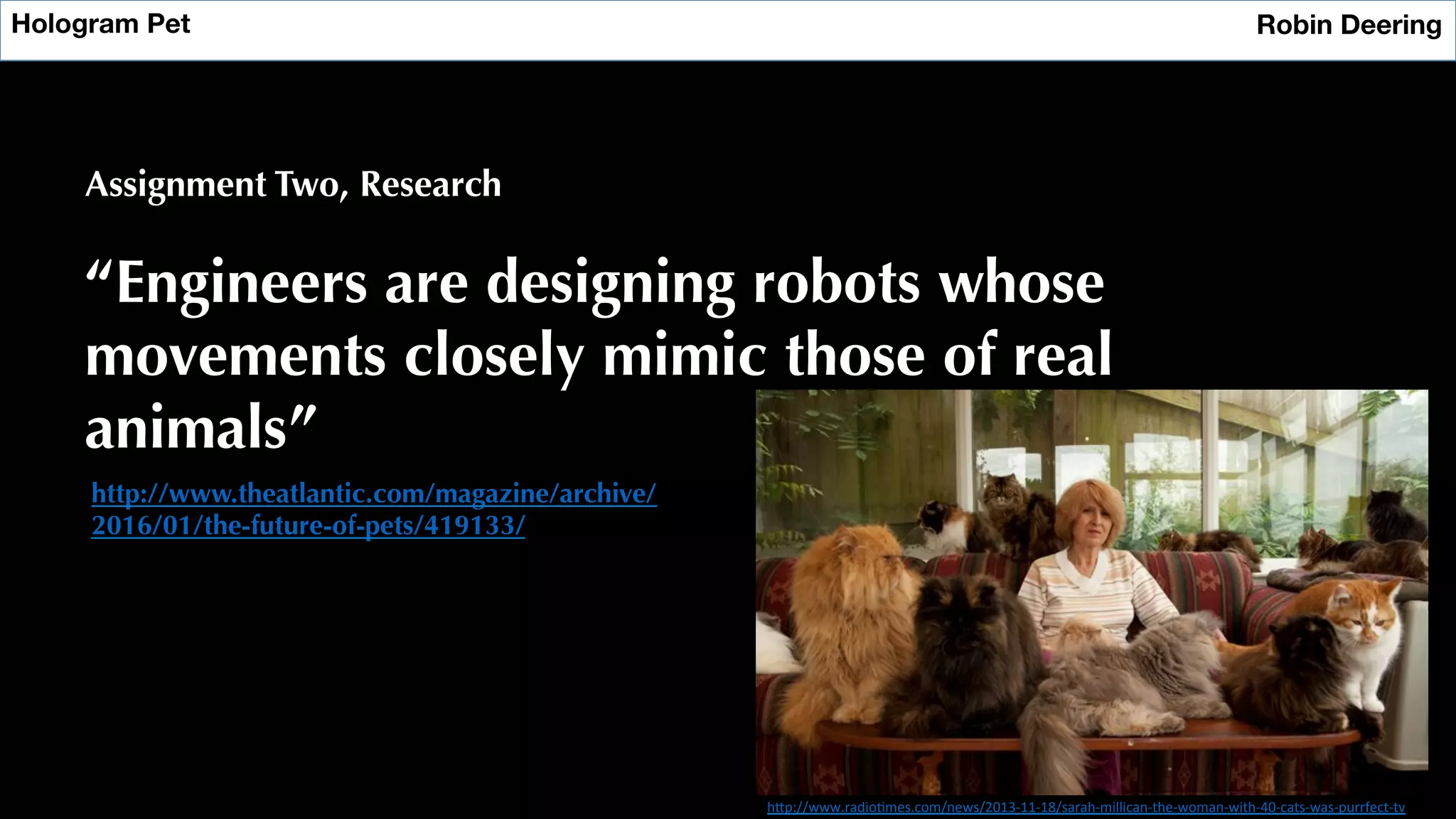 Hologram Pet
 Robin Deering
Assignment Two, Research
“Engineers are designing robots whose
movements closely mimic those of real
animals”
http://www.theatlantic.com/magazine/archive/
2016/01/the-future-of-pets/419133/
h"p://www.radio?mes.com/news/2013-­‐11-­‐18/sarah-­‐millican-­‐the-­‐woman-­‐with-­‐40-­‐cats-­‐was-­‐purrfect-­‐tv	
  
 