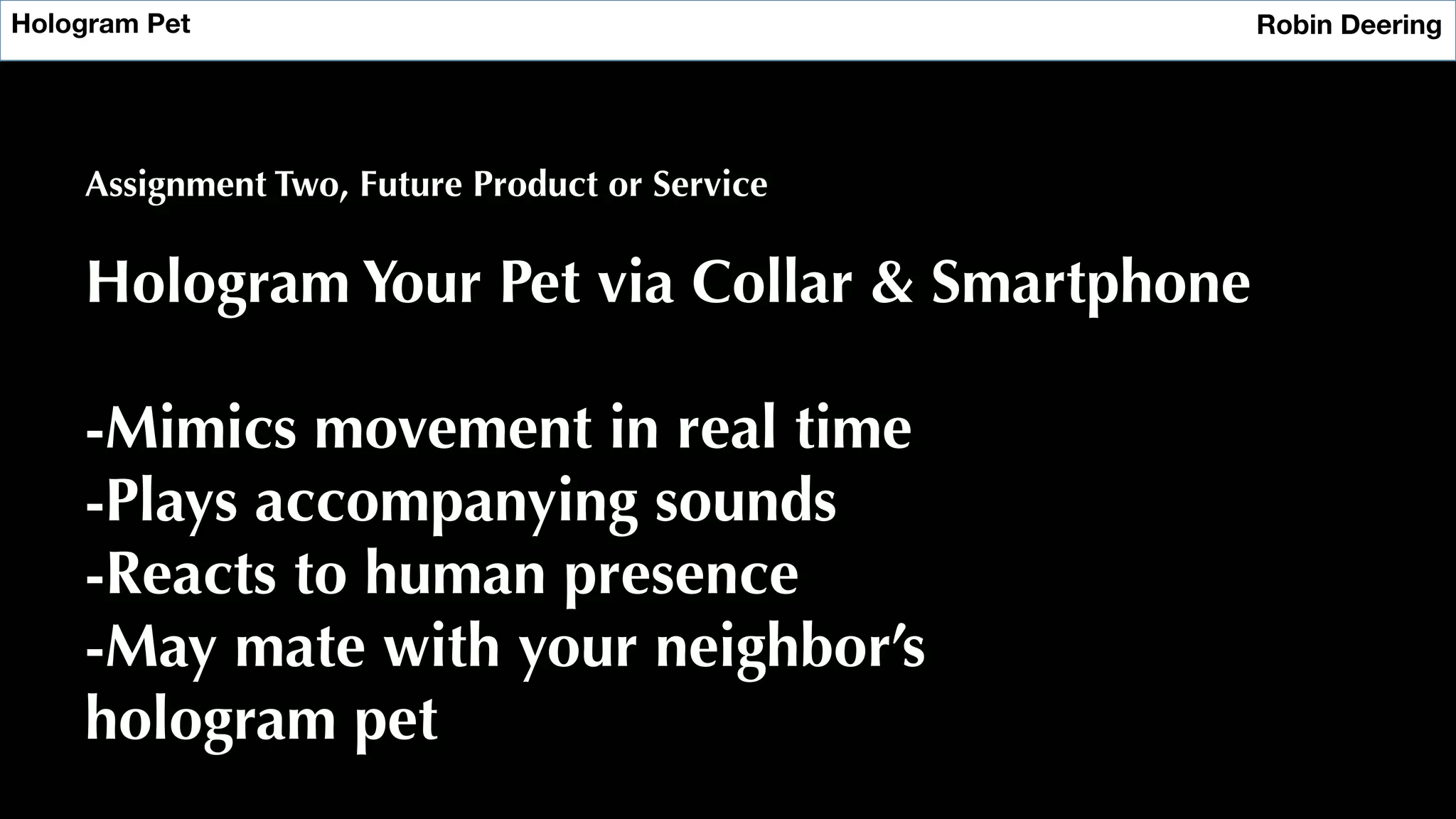 Hologram Pet
 Robin Deering
Assignment Two, Future Product or Service
Hologram Your Pet via Collar & Smartphone
-Mimics movement in real time
-Plays accompanying sounds
-Reacts to human presence
-May mate with your neighbor’s
hologram pet
 