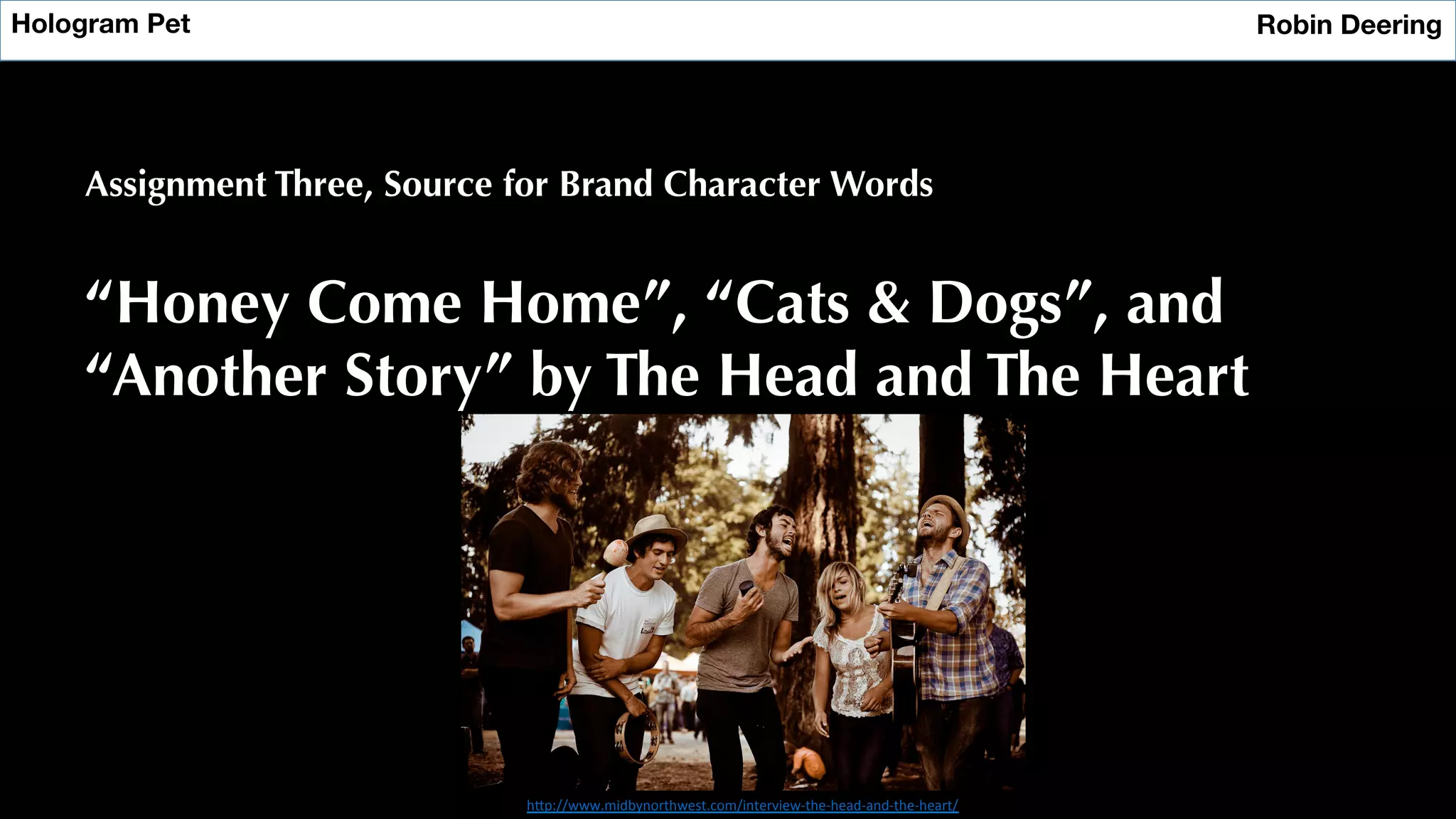 Hologram Pet
 Robin Deering
Assignment Three, Source for Brand Character Words
“Honey Come Home”, “Cats & Dogs”, and
“Another Story” by The Head and The Heart
h"p://www.midbynorthwest.com/interview-­‐the-­‐head-­‐and-­‐the-­‐heart/	
  
 