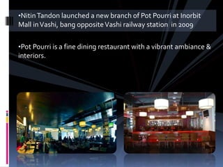 •Nitin Tandon launched a new branch of Pot Pourri at Inorbit 
Mall in Vashi, bang opposite Vashi railway station in 2009 
•Pot Pourri is a fine dining restaurant with a vibrant ambiance & 
interiors. 
 