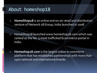 About homeshop18 
o HomeShop18 is an online and on-air retail and distribution 
venture of Network 18 Group, India launched in 2008 
o HomeShop18 launched www.homeshop18.com which was 
ranked as the No. 5 most trafficked Ecommerce portal in 
India. 
o Homeshop18.com is the largest Indian e-commerce 
platform that has established partnerships with more than 
1500 national and international brands. 
 