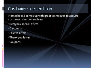Costumer retention 
Homeshop18 comes up with great techniques to acquire 
costumer retention such as: 
•Everyday special offers 
•Discounts 
•Festive offers 
•Thank you letter 
•Coupons 
 