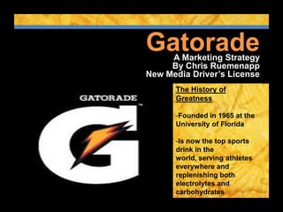 Gatorade
     A Marketing Strategy
     By Chris Ruemenapp
New Media Driver’s License
      The History of
      Greatness

      -Founded in 1965 at the
      University of Florida

      -Is now the top sports
      drink in the
      world, serving athletes
      everywhere and
      replenishing both
      electrolytes and
      carbohydrates

      -Gatorade: Is it in you?
 