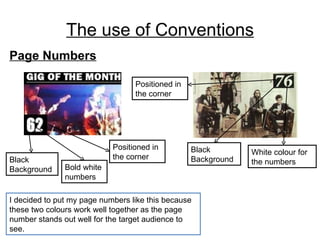 The use of Conventions Page Numbers I decided to put my page numbers like this because these two colours work well together as the page number stands out well for the target audience to see. Black Background Positioned in the corner Black Background White colour for the numbers Bold white numbers Positioned in the corner 