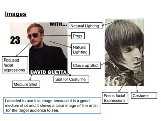 Images I decided to use this image because it is a good medium shot and it shows a clear image of the artist  for the target audience to see. Natural Lighting Focus facial Expressions Costume Suit for Costume Focused facial expressions Natural Lighting Prop Medium Shot Close up Shot 