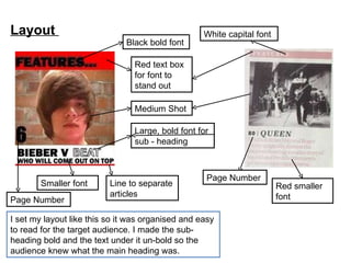 Layout  I set my layout like this so it was organised and easy to read for the target audience. I made the sub-heading bold and the text under it un-bold so the audience knew what the main heading was. Smaller font Page Number Line to separate articles Large, bold font for  sub - heading Medium Shot Red text box for font to stand out  Black bold font Page Number Red smaller font White capital font 