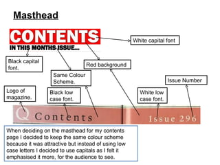 Masthead When deciding on the masthead for my contents page I decided to keep the same colour scheme because it was attractive but instead of using low case letters I decided to use capitals as I felt it emphasised it more, for the audience to see. Same Colour Scheme. Red background Black capital font. Black low case font. Logo of magazine. Issue Number White low case font. White capital font 