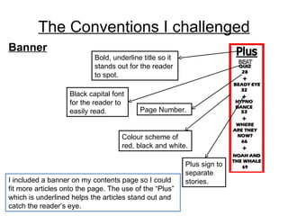 The Conventions I challenged I included a banner on my contents page so I could fit more articles onto the page. The use of the “Plus” which is underlined helps the articles stand out and catch the reader’s eye. Banner Page Number. Colour scheme of red, black and white. Plus sign to separate stories. Black capital font for the reader to easily read. Bold, underline title so it stands out for the reader to spot. 
