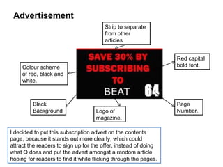 Advertisement I decided to put this subscription advert on the contents page, because it stands out more clearly, which could attract the readers to sign up for the offer, instead of doing what Q does and put the advert amongst a random article hoping for readers to find it while flicking through the pages. Black Background Red capital bold font. Strip to separate from other articles Colour scheme of red, black and white. Page Number. Logo of magazine. 